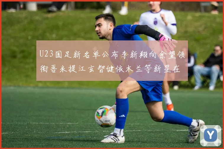 U23国足新名单公布李新翔向余望领衔吾米提江玄智健依木兰等新星在列