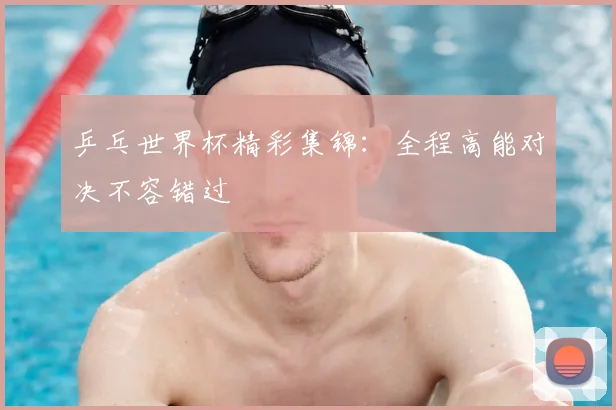乒乓世界杯精彩集锦：全程高能对决不容错过