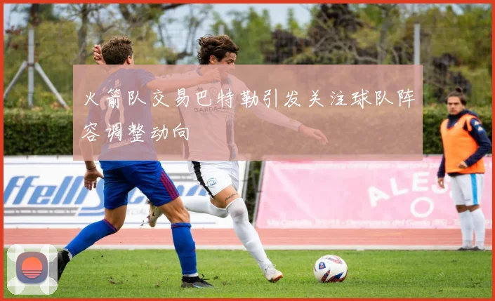 火箭队交易巴特勒引发关注球队阵容调整动向