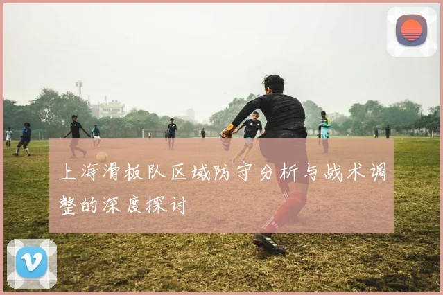 上海滑板队区域防守分析与战术调整的深度探讨