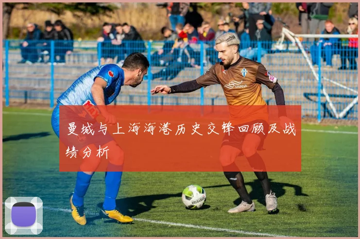 曼城与上海海港历史交锋回顾及战绩分析