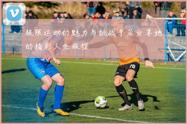 极限运动的魅力与挑战李芳分享她的精彩人生旅程