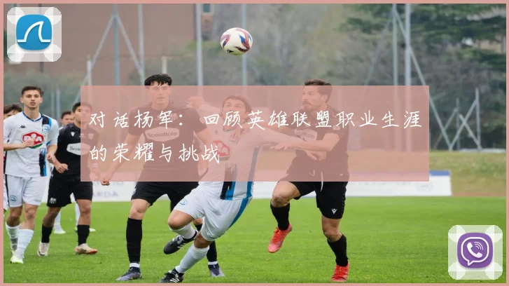 对话杨军：回顾英雄联盟职业生涯的荣耀与挑战