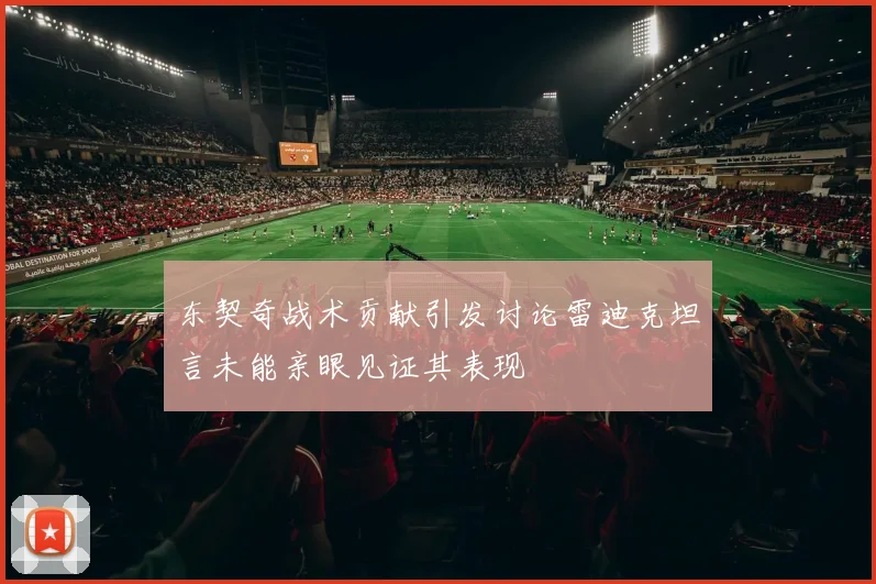 东契奇战术贡献引发讨论雷迪克坦言未能亲眼见证其表现