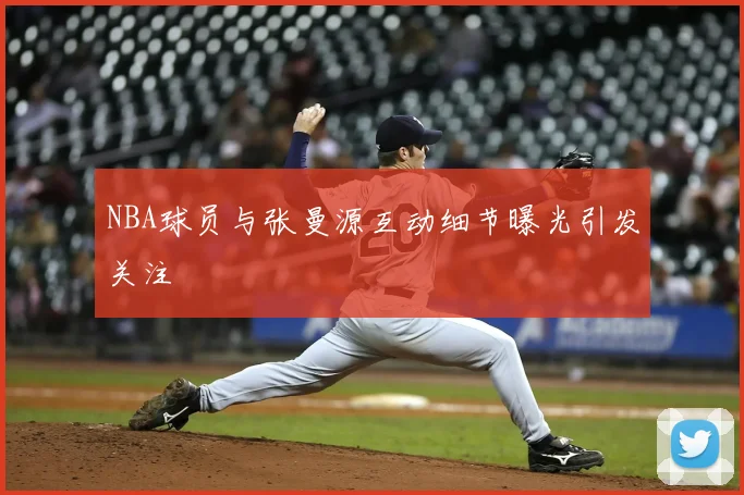 NBA球员与张曼源互动细节曝光引发关注