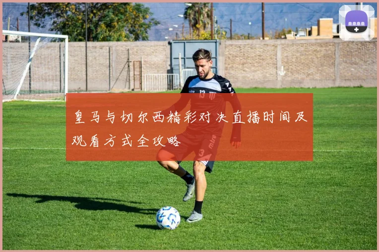 皇马与切尔西精彩对决直播时间及观看方式全攻略