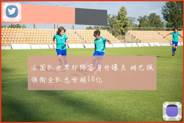 法国队世界杯阵容身价曝光 姆巴佩领衔全队总价超10亿