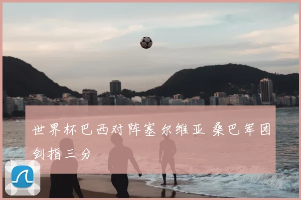 世界杯巴西对阵塞尔维亚 桑巴军团剑指三分