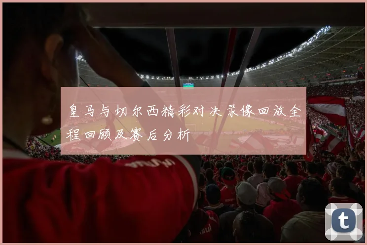皇马与切尔西精彩对决录像回放全程回顾及赛后分析