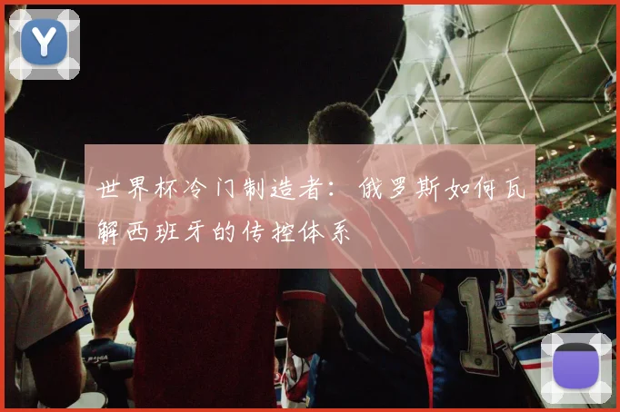 世界杯冷门制造者：俄罗斯如何瓦解西班牙的传控体系