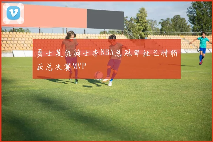 勇士复仇骑士夺NBA总冠军杜兰特斩获总决赛MVP