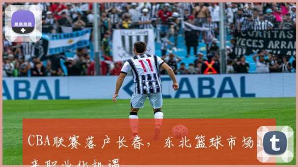 CBA联赛落户长春，东北篮球市场迎来职业化机遇