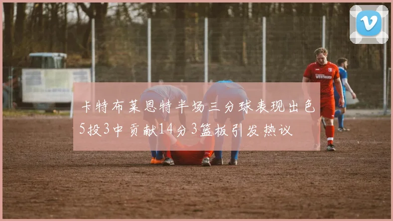 卡特布莱恩特半场三分球表现出色5投3中贡献14分3篮板引发热议