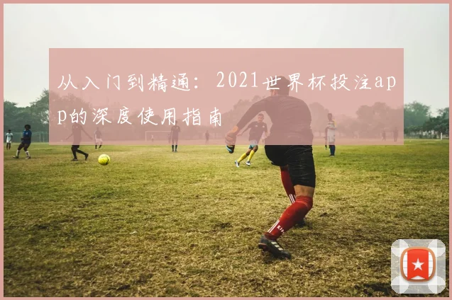 从入门到精通:2021世界杯投注app的深度使用指南