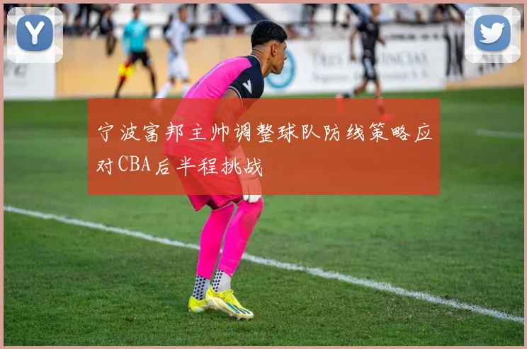 宁波富邦主帅调整球队防线策略应对CBA后半程挑战