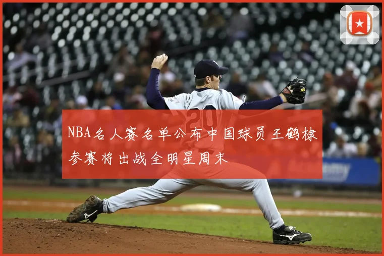 NBA名人赛名单公布中国球员王鹤棣参赛将出战全明星周末