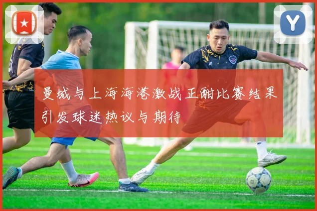 曼城与上海海港激战正酣比赛结果引发球迷热议与期待