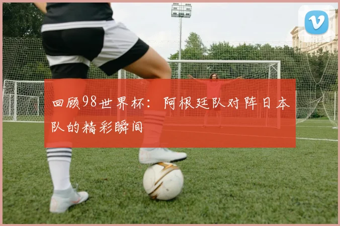 回顾98世界杯：阿根廷队对阵日本队的精彩瞬间