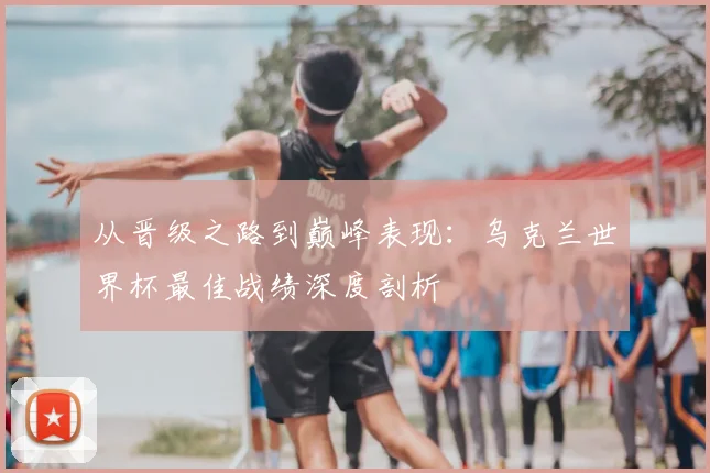 从晋级之路到巅峰表现：乌克兰世界杯最佳战绩深度剖析