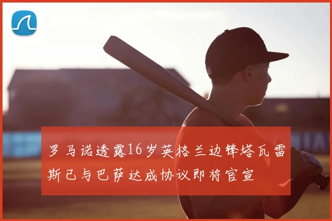 罗马诺透露16岁英格兰边锋塔瓦雷斯已与巴萨达成协议即将官宣