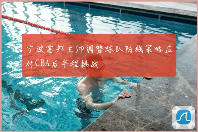 宁波富邦主帅调整球队防线策略应对CBA后半程挑战