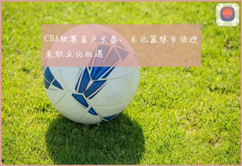 CBA联赛落户长春，东北篮球市场迎来职业化机遇