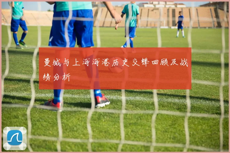 曼城与上海海港历史交锋回顾及战绩分析