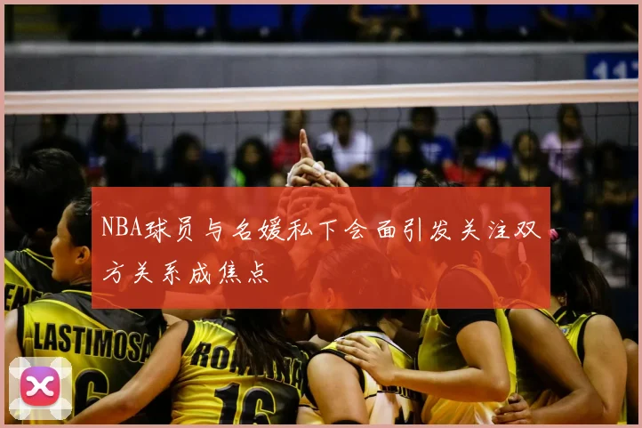 NBA球员与名媛私下会面引发关注双方关系成焦点