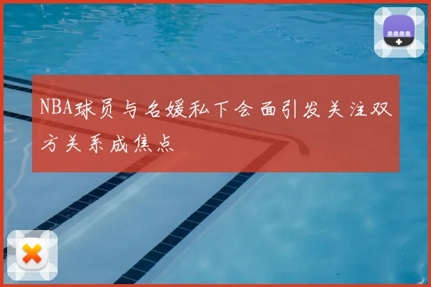 NBA球员与名媛私下会面引发关注双方关系成焦点