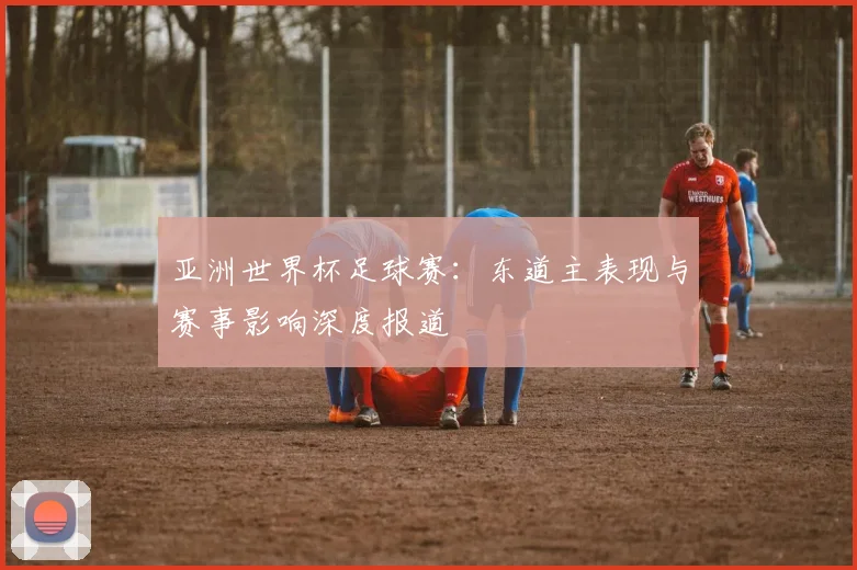 亚洲世界杯足球赛：东道主表现与赛事影响深度报道