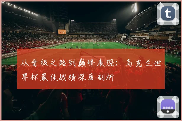 从晋级之路到巅峰表现：乌克兰世界杯最佳战绩深度剖析