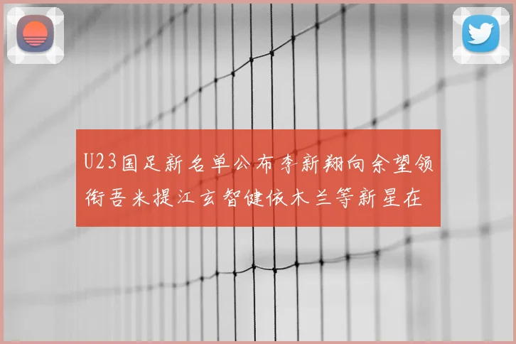 U23国足新名单公布李新翔向余望领衔吾米提江玄智健依木兰等新星在列