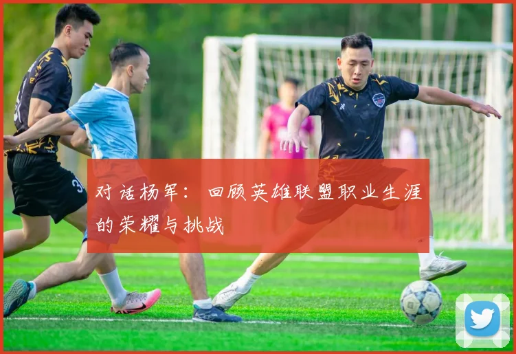 对话杨军：回顾英雄联盟职业生涯的荣耀与挑战