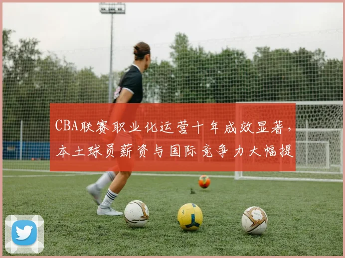 CBA联赛职业化运营十年成效显著，本土球员薪资与国际竞争力大幅提升