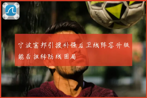 宁波富邦引援补强后卫线阵容升级能否扭转防线困局