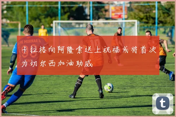 卡拉格向阿隆索送上祝福或将首次为切尔西加油助威