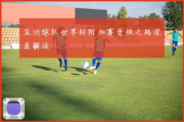 亚洲球队世界杯附加赛晋级之路深度解读