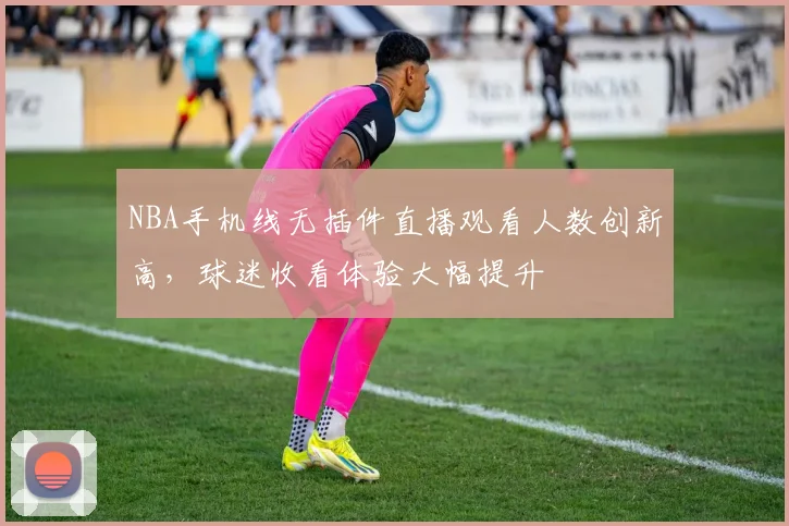 NBA手机线无插件直播观看人数创新高,球迷收看体验大幅提升