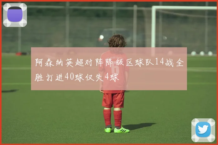 阿森纳英超对阵降级区球队14战全胜打进40球仅失4球