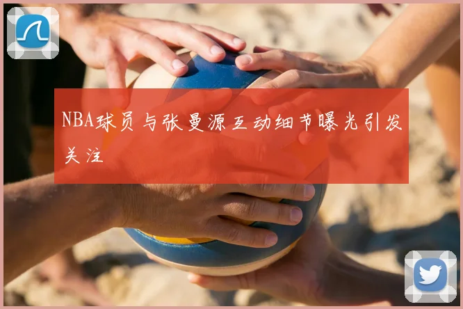 NBA球员与张曼源互动细节曝光引发关注