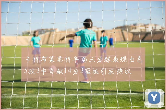 卡特布莱恩特半场三分球表现出色5投3中贡献14分3篮板引发热议
