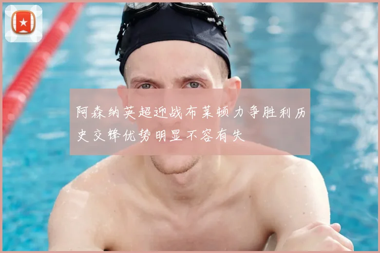 阿森纳英超迎战布莱顿力争胜利历史交锋优势明显不容有失