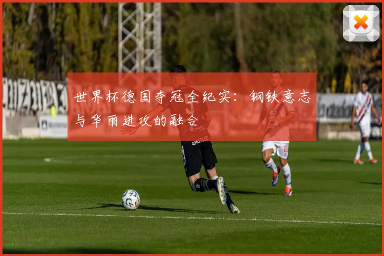 世界杯德国夺冠全纪实：钢铁意志与华丽进攻的融合