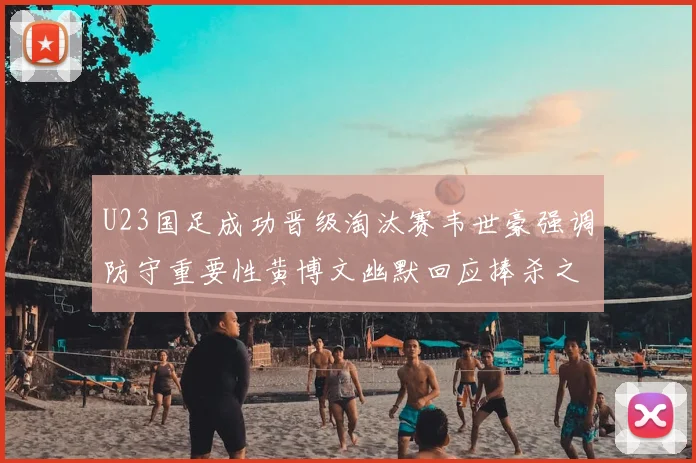 U23国足成功晋级淘汰赛韦世豪强调防守重要性黄博文幽默回应捧杀之说