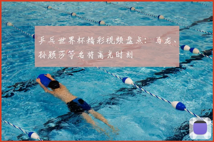 乒乓世界杯精彩视频盘点：马龙、孙颖莎等名将高光时刻