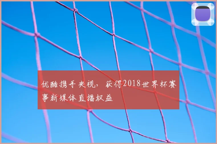 优酷携手央视,获得2018世界杯赛事新媒体直播权益